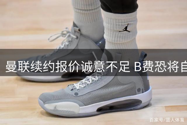 曼联续约报价诚意不足 B费恐将自由转会离队