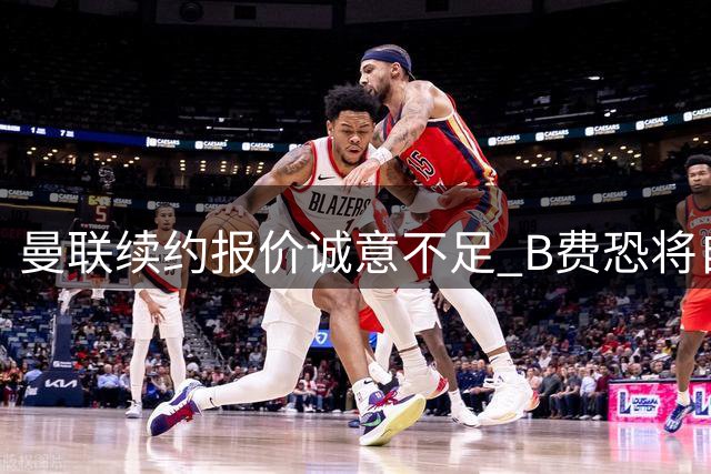 曼联续约报价诚意不足 B费恐将自由转会离队