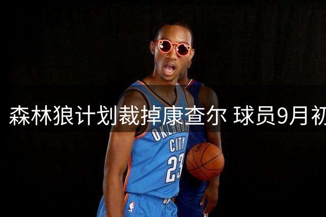 森林狼计划裁掉康查尔 球员9月初将重获自由身