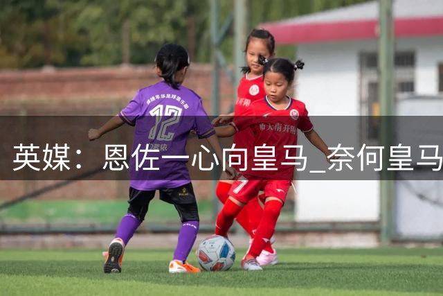 英媒：恩佐一心向皇马 奈何皇马不报价 被迫委身曼城