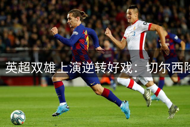 英超双雄上演逆转好戏：切尔西险胜布莱顿，曼联大捷伊村
