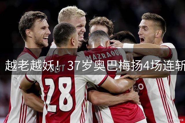 越老越妖！37岁奥巴梅扬4场连斩，率升班马屹立西甲第四！