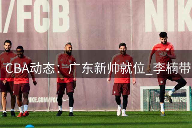 CBA动态：广东新帅就位 李楠带队连胜 男篮出征卡塔尔 杨皓喆转战NBL